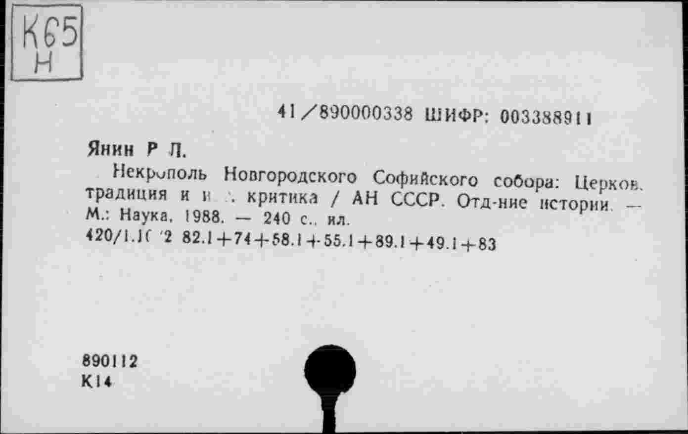 ﻿Kf5
41/890000338 ШИФР: 003388911
Янин Р Л.
Некрмполь Новгородского Софийского собора: Церков, традиция и и критика / АН СССР. Отд-ние истории — М.: Наука. 1988. — 240 с., ил.
420/1.If '2 82.1 4-74 4-58.1 + 55.1+89.1+49.1+83
890112 KI4